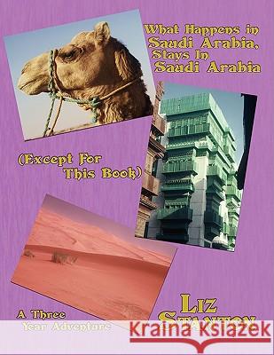 What Happens in Saudi Arabia, Stays In Saudi Arabia (Except For This Book): A Three-Year Adventure Stanton, Liz 9781434393074