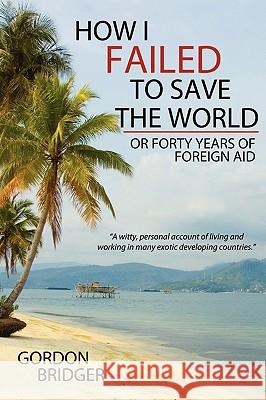 How I Failed to Save the World: Or Forty Years of Foreign Aid Bridger, Gordon 9781434394453