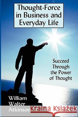 Thought-Force in Business and Everyday Life: Succeed Through the Power of Thought William Walter Atkinson 9781434430625 Strossmere Books