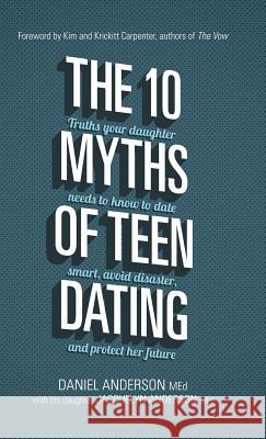 The 10 Myths of Teen Dating: Truths Your Daughter Needs to Know to Date Smart, Avoid Disaster, and Protect Her Future Daniel Anderson Jacquelyn Anderson 9781434711793