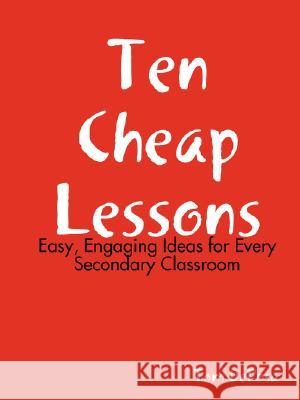 Ten Cheap Lessons: Easy, Engaging Ideas for Every Secondary Classroom Tom DeRosa 9781435709768 Lulu.com