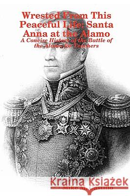 Wrested From This Peaceful Life: Santa Anna at the Alamo Mike M. Castillo 9781435718913