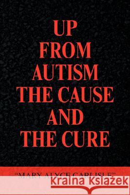 Up from Autism the Cause and the Cure Mary Alyce Carlisle 9781436307956 Xlibris Corporation