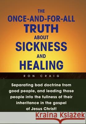 The Once-And-For-All Truth About Sickness and Healing: Separating Bad Doctrine from Good People, and Leading Those People into the Fullness of Their I Craig, Ron 9781436360777