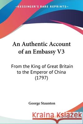 An Authentic Account of an Embassy V3: From the King of Great Britain to the Emperor of China (1797) George Staunton 9781436769082