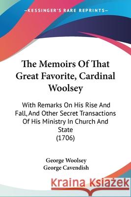 The Memoirs Of That Great Favorite, Cardinal Woolsey: With Remarks On His Rise And Fall, And Other Secret Transactions Of His Ministry In Church And S George Woolsey 9781437298857 
