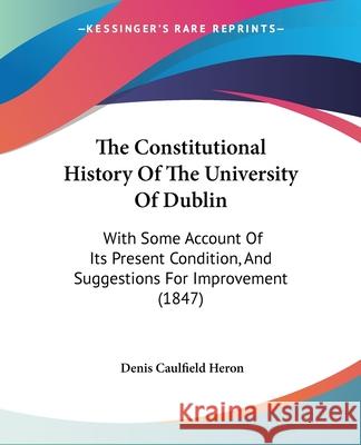 The Constitutional History Of The University Of Dublin: With Some Account Of Its Present Condition, And Suggestions For Improvement (1847) Denis Caulfie Heron 9781437303384 