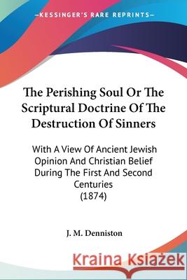 The Perishing Soul Or The Scriptural Doctrine Of The Destruction Of Sinners: With A View Of Ancient Jewish Opinion And Christian Belief During The Fir J. M. Denniston 9781437337488