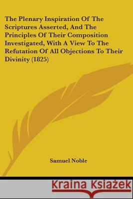 The Plenary Inspiration Of The Scriptures Asserted, And The Principles Of Their Composition Investigated, With A View To The Refutation Of All Objecti Noble, Samuel 9781437337679