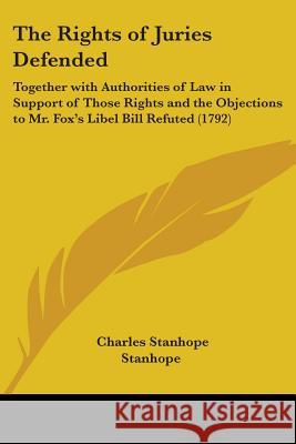 The Rights of Juries Defended: Together with Authorities of Law in Support of Those Rights and the Objections to Mr. Fox's Libel Bill Refuted (1792) Stanhope, Charles Stanhope Earl 9781437338812
