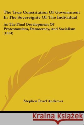 The True Constitution Of Government In The Sovereignty Of The Individual: As The Final Development Of Protestantism, Democracy, And Socialism (1854) Stephen Pea Andrews 9781437339086 