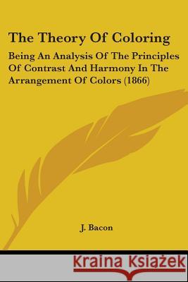 The Theory Of Coloring: Being An Analysis Of The Principles Of Contrast And Harmony In The Arrangement Of Colors (1866) J. Bacon 9781437340754