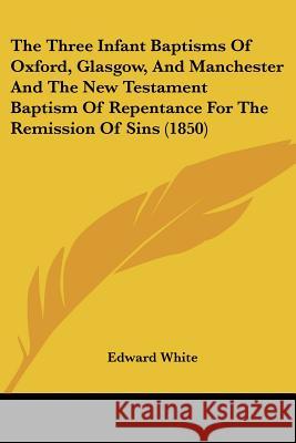 The Three Infant Baptisms Of Oxford, Glasgow, And Manchester And The New Testament Baptism Of Repentance For The Remission Of Sins (1850) Edward White 9781437341263
