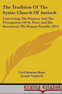 The Tradition Of The Syriac Church Of Antioch: Concerning The Primacy And The Prerogatives Of St. Peter And His Successors The Roman Pontiffs (1871) Cyril Behnam Benni 9781437341911 