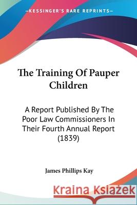 The Training Of Pauper Children: A Report Published By The Poor Law Commissioners In Their Fourth Annual Report (1839) James Phillips Kay 9781437342086