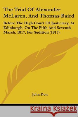 The Trial Of Alexander McLaren, And Thomas Baird: Before The High Court Of Justiciary, At Edinburgh, On The Fifth And Seventh March, 1817, For Seditio John Dow 9781437342345 