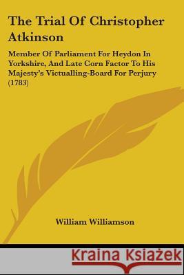 The Trial Of Christopher Atkinson: Member Of Parliament For Heydon In Yorkshire, And Late Corn Factor To His Majesty's Victualling-Board For Perjury ( William Williamson 9781437342352 