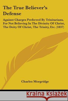 The True Believer's Defense: Against Charges Preferred By Trinitarians, For Not Believing In The Divinity Of Christ, The Deity Of Christ, The Trini Morgridge, Charles 9781437342789 