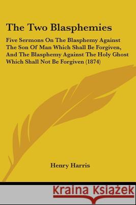The Two Blasphemies: Five Sermons On The Blasphemy Against The Son Of Man Which Shall Be Forgiven, And The Blasphemy Against The Holy Ghost Harris, Henry 9781437343427 