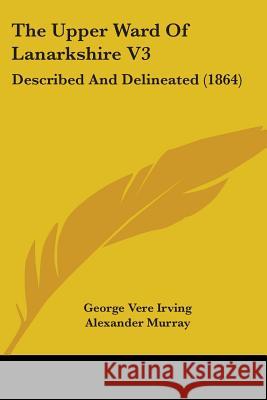 The Upper Ward Of Lanarkshire V3: Described And Delineated (1864) George Vere Irving 9781437344004