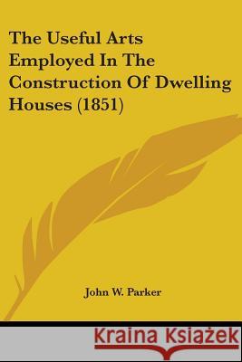 The Useful Arts Employed In The Construction Of Dwelling Houses (1851) John W. Parker 9781437344134