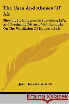 The Uses And Abuses Of Air: Showing Its Influence In Sustaining Life, And Producing Disease, With Remarks On The Ventilation Of Houses (1848) John Hoskin Griscom 9781437344141 