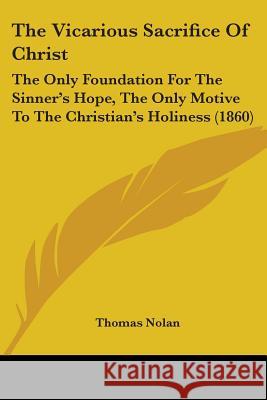 The Vicarious Sacrifice Of Christ: The Only Foundation For The Sinner's Hope, The Only Motive To The Christian's Holiness (1860) Thomas Nolan 9781437344660 
