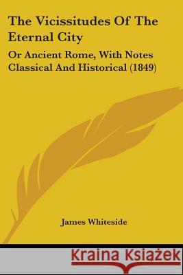 The Vicissitudes Of The Eternal City: Or Ancient Rome, With Notes Classical And Historical (1849) James Whiteside 9781437344714 