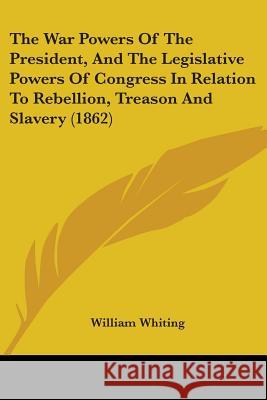 The War Powers Of The President, And The Legislative Powers Of Congress In Relation To Rebellion, Treason And Slavery (1862) William Whiting 9781437345797 
