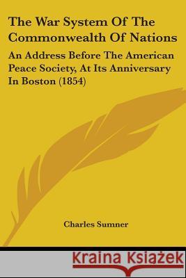 The War System Of The Commonwealth Of Nations: An Address Before The American Peace Society, At Its Anniversary In Boston (1854) Sumner, Charles 9781437345827 