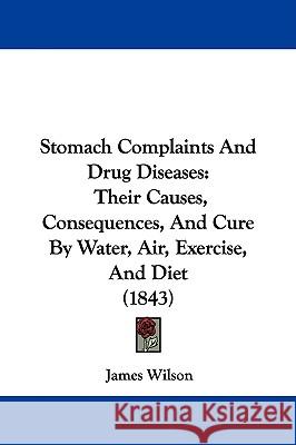 Stomach Complaints And Drug Diseases: Their Causes, Consequences, And Cure By Water, Air, Exercise, And Diet (1843) James Wilson 9781437346039