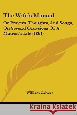 The Wife's Manual: Or Prayers, Thoughts, And Songs, On Several Occasions Of A Matron's Life (1861) William Calvert 9781437346749 