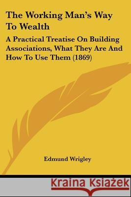 The Working Man's Way To Wealth: A Practical Treatise On Building Associations, What They Are And How To Use Them (1869) Edmund Wrigley 9781437347708