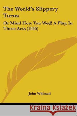 The World's Slippery Turns: Or Mind How You Wed! A Play, In Three Acts (1845) John Whitsed 9781437348576 