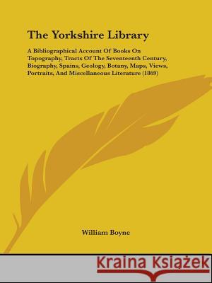 The Yorkshire Library: A Bibliographical Account Of Books On Topography, Tracts Of The Seventeenth Century, Biography, Spains, Geology, Botan Boyne, William 9781437349115