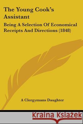 The Young Cook's Assistant: Being A Selection Of Economical Receipts And Directions (1848) A Clergymans Daughte 9781437349177 