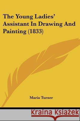 The Young Ladies' Assistant In Drawing And Painting (1833) Maria Turner 9781437349283 