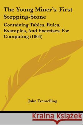 The Young Miner's. First Stepping-Stone: Containing Tables, Rules, Examples, And Exercises, For Computing (1864) John Tremelling 9781437349375 