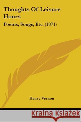 Thoughts Of Leisure Hours: Poems, Songs, Etc. (1871) Henry Vernon 9781437351477 