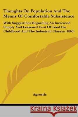 Thoughts On Population And The Means Of Comfortable Subsistence: With Suggestions Regarding An Increased Supply And Lessened Cost Of Food For Childhoo Agrestis 9781437351712 