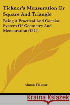 Ticknor's Mensuration Or Square And Triangle: Being A Practical And Concise System Of Geometry And Mensuration (1849) Almon Ticknor 9781437353075 