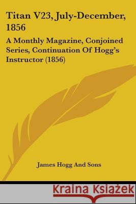 Titan V23, July-December, 1856: A Monthly Magazine, Conjoined Series, Continuation Of Hogg's Instructor (1856) James Hogg And Sons 9781437353365 