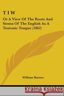 T I W: Or A View Of The Roots And Stems Of The English As A Teutonic Tongue (1862) William Barnes 9781437353426 