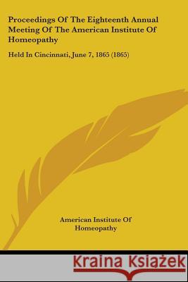 Proceedings Of The Eighteenth Annual Meeting Of The American Institute Of Homeopathy: Held In Cincinnati, June 7, 1865 (1865) American Institute O 9781437355536
