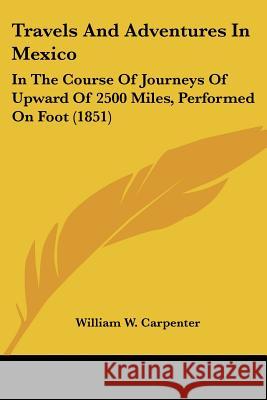 Travels And Adventures In Mexico: In The Course Of Journeys Of Upward Of 2500 Miles, Performed On Foot (1851) William W Carpenter 9781437355963 