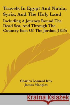 Travels In Egypt And Nubia, Syria, And The Holy Land: Including A Journey Round The Dead Sea, And Through The Country East Of The Jordan (1845) Charles Leonar Irby 9781437356069 