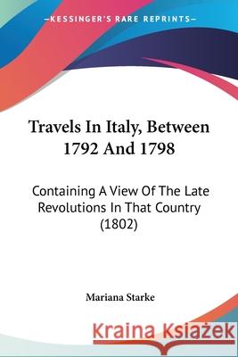 Travels In Italy, Between 1792 And 1798: Containing A View Of The Late Revolutions In That Country (1802) Mariana Starke 9781437356144 