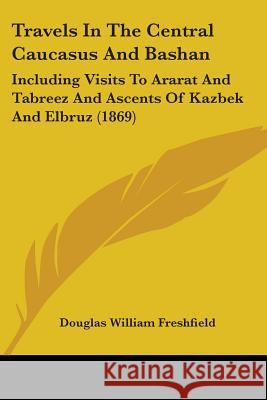 Travels In The Central Caucasus And Bashan: Including Visits To Ararat And Tabreez And Ascents Of Kazbek And Elbruz (1869) Douglas Freshfield 9781437356212 