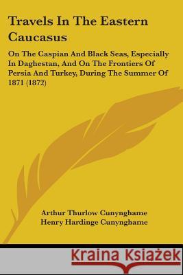 Travels In The Eastern Caucasus: On The Caspian And Black Seas, Especially In Daghestan, And On The Frontiers Of Persia And Turkey, During The Summer Arthur T Cunynghame 9781437356229 