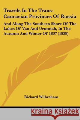 Travels In The Trans-Caucasian Provinces Of Russia: And Along The Southern Shore Of The Lakes Of Van And Urumiah, In The Autumn And Winter Of 1837 (18 Richard Wilbraham 9781437356298 